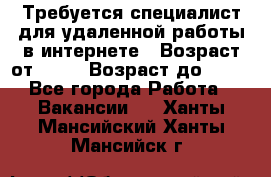 Требуется специалист для удаленной работы в интернете › Возраст от ­ 18 › Возраст до ­ 56 - Все города Работа » Вакансии   . Ханты-Мансийский,Ханты-Мансийск г.